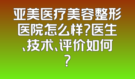 亚美医疗美容整形医院怎么样？医生、技术、评价如何？