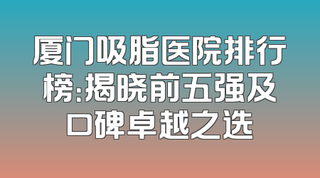 厦门吸脂医院排行榜：揭晓前五强及口碑卓越之选