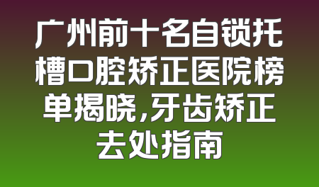 广州前十名自锁托槽口腔矫正医院榜单揭晓，牙齿矫正去处指南
