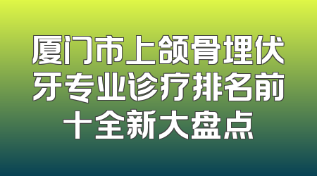 厦门市上颌骨埋伏牙专业诊疗排名前十全新大盘点