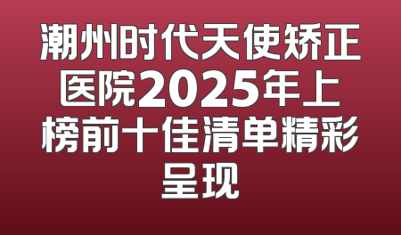 潮州时代天使矫正医院2025年上榜前十佳清单精彩呈现
