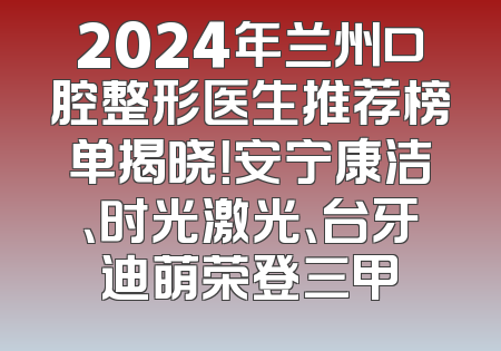 2024年兰州口腔整形医生推荐榜单揭晓！安宁康洁、时光激光、台牙迪萌荣登三甲