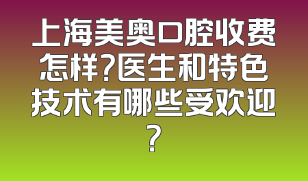 上海美奥口腔收费怎样？医生和特色技术有哪些受欢迎？