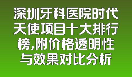 深圳牙科医院时代天使项目十大排行榜，附价格透明性与效果对比分析