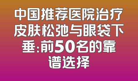 中国推荐医院治疗皮肤松弛与眼袋下垂：前50名的靠谱选择