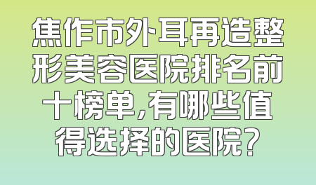 焦作市外耳再造整形美容医院排名前十榜单，有哪些值得选择的医院？