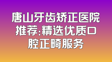 唐山牙齿矫正医院推荐：精选优质口腔正畸服务