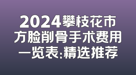 2024攀枝花市方脸削骨手术费用一览表：精选推荐