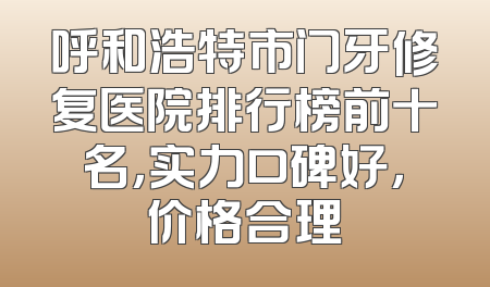 呼和浩特市门牙修复医院排行榜前十名，实力口碑好，价格合理