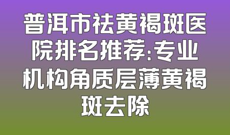 普洱市祛黄褐斑医院排名推荐：专业机构角质层薄黄褐斑去除