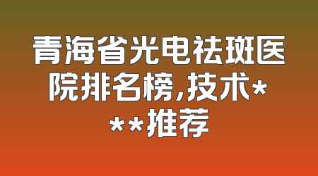 青海省光电祛斑医院排名榜，技术***推荐