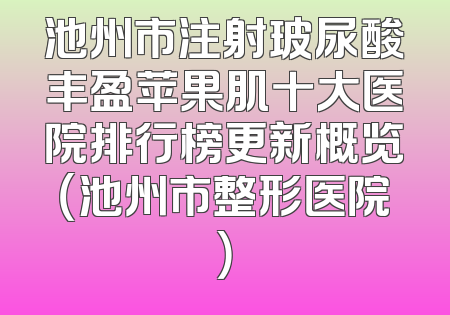 池州市注射玻尿酸丰盈苹果肌十大医院排行榜更新概览（池州市整形医院）