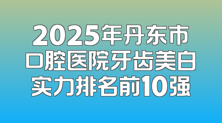 2025年丹东市口腔医院牙齿美白实力排名前10强