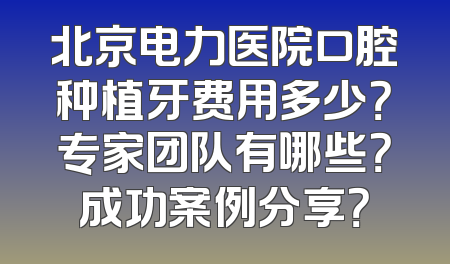 北京电力医院口腔种植牙费用多少？专家团队有哪些？成功案例分享？