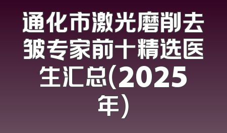 通化市激光磨削去皱专家前十精选医生汇总（2025年）