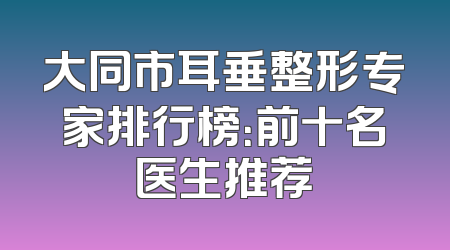大同市耳垂整形专家排行榜：前十名医生推荐