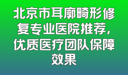 北京市耳廓畸形修复专业医院推荐，优质医疗团队保障效果