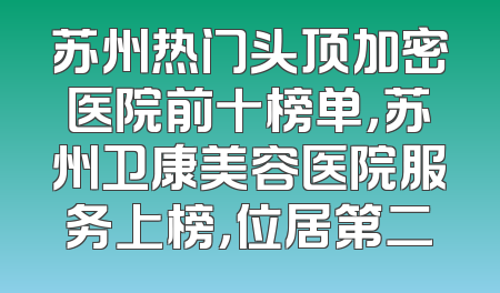 苏州热门头顶加密医院前十榜单，苏州卫康美容医院服务上榜，位居第二