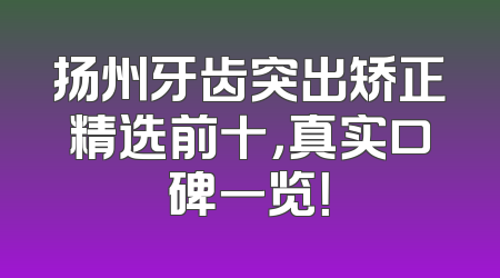 扬州牙齿突出矫正精选前十，真实口碑一览！