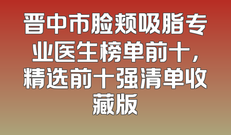 晋中市脸颊吸脂专业医生榜单前十，精选前十强清单收藏版