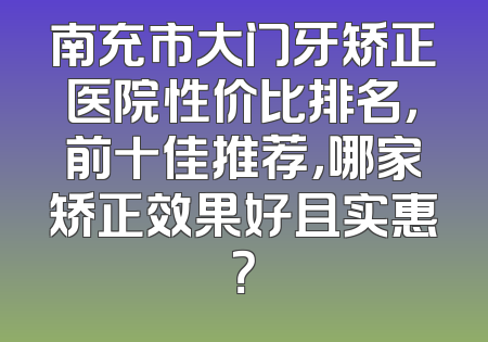 南充市大门牙矫正医院性价比排名，前十佳推荐，哪家矫正效果好且实惠？