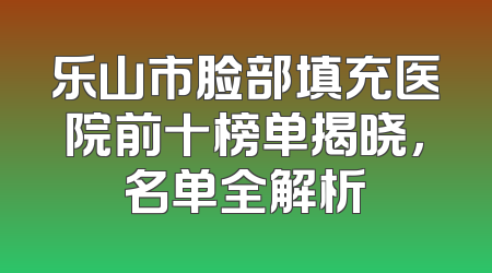 乐山市脸部填充医院前十榜单揭晓，名单全解析