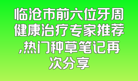 临沧市前六位牙周健康治疗专家推荐，热门种草笔记再次分享