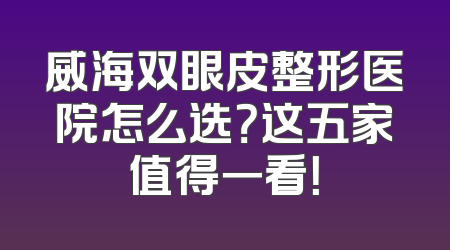 威海双眼皮整形医院怎么选？这五家值得一看！