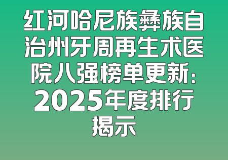 红河哈尼族彝族自治州牙周再生术医院八强榜单更新：2025年度排行揭示