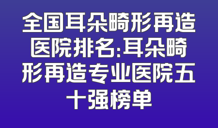 全国耳朵畸形再造医院排名：耳朵畸形再造专业医院五十强榜单