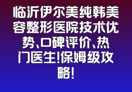 临沂伊尔美纯韩美容整形医院技术优势、口碑评价、热门医生！保姆级攻略！