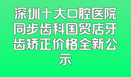 深圳十大口腔医院同步齿科国贸店牙齿矫正价格全新公示