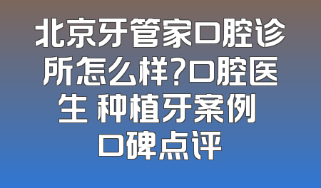 北京牙管家口腔诊所怎么样？口腔医生 种植牙案例 口碑点评