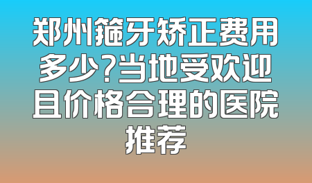 郑州箍牙矫正费用多少？当地受欢迎且价格合理的医院推荐