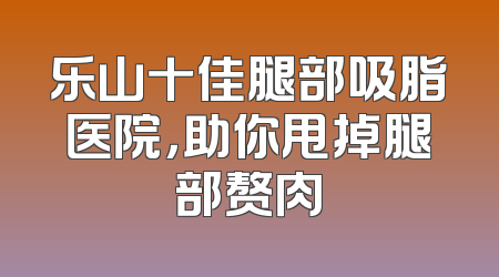 乐山十佳腿部吸脂医院，助你甩掉腿部赘肉