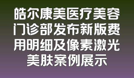 皓尔康美医疗美容门诊部发布新版费用明细及像素激光美肤案例展示