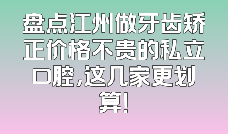 盘点江州做牙齿矫正价格不贵的私立口腔，这几家更划算！