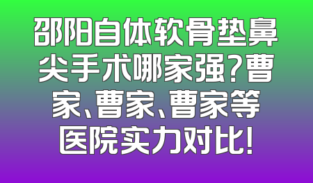 邵阳自体软骨垫鼻尖手术哪家强？曹家、曹家、曹家等医院实力对比！