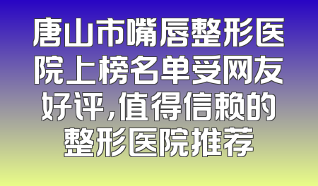唐山市嘴唇整形医院上榜名单受网友好评，值得信赖的整形医院推荐