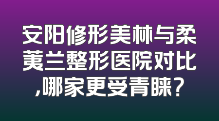 安阳修形美林与柔荑兰整形医院对比，哪家更受青睐？