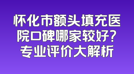 怀化市额头填充医院口碑哪家较好？专业评价大解析