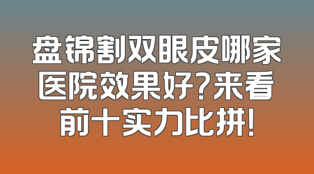 盘锦割双眼皮哪家医院效果好？来看前十实力比拼！