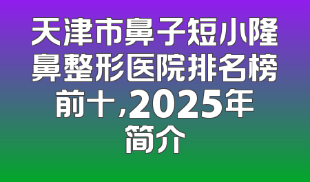 天津市鼻子短小隆鼻整形医院排名榜前十，2025年简介