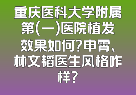 重庆医科大学附属第（一）医院植发效果如何？申霄、林文韬医生风格咋样？