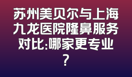 苏州美贝尔与上海九龙医院隆鼻服务对比：哪家更专业？