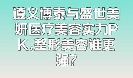 遵义博泰与盛世美妍医疗美容实力PK，整形美容谁更强？