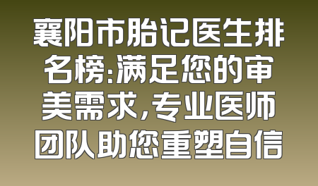 襄阳市胎记医生排名榜：满足您的审美需求，专业医师团队助您重塑自信