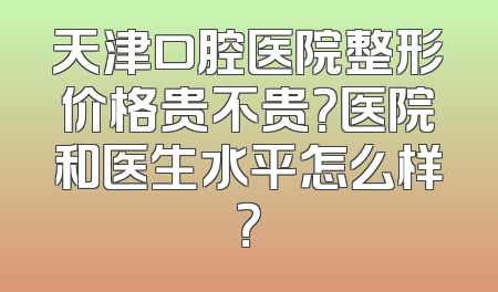 天津口腔医院整形价格贵不贵？医院和医生水平怎么样？