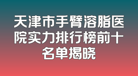 天津市手臂溶脂医院实力排行榜前十名单揭晓