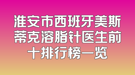 淮安市西班牙美斯蒂克溶脂针医生前十排行榜一览